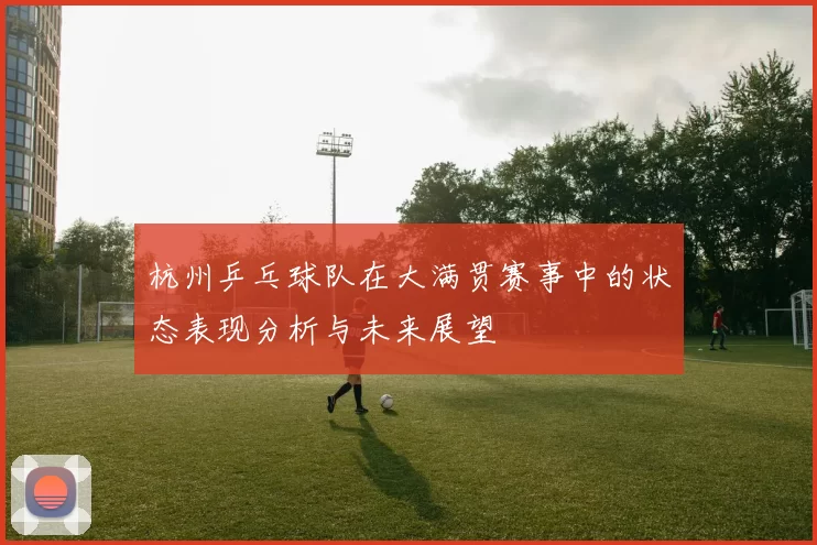 杭州乒乓球队在大满贯赛事中的状态表现分析与未来展望