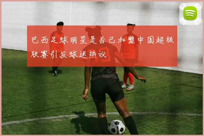 巴西足球明星是否已加盟中国超级联赛引发球迷热议