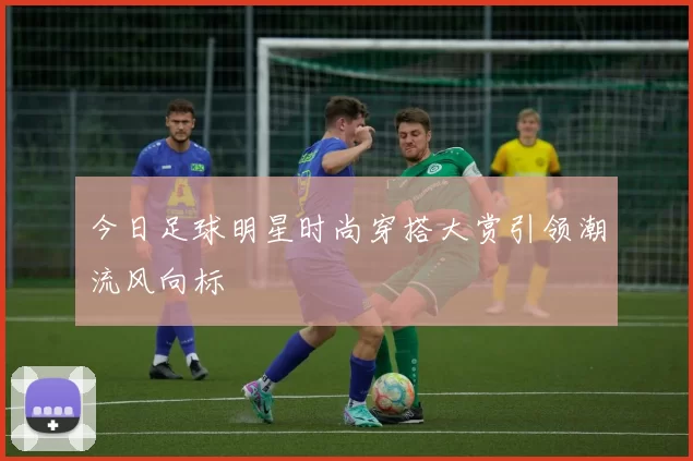 今日足球明星时尚穿搭大赏引领潮流风向标