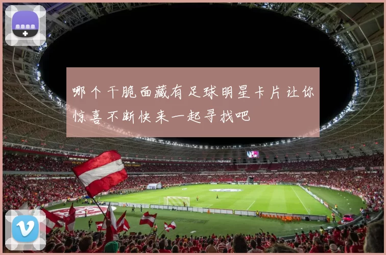 哪个干脆面藏有足球明星卡片让你惊喜不断快来一起寻找吧