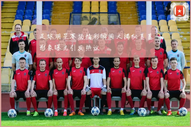 足球明星赛场精彩瞬间大揭秘基基形象曝光引发热议