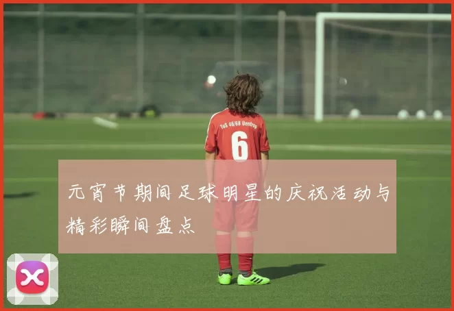 元宵节期间足球明星的庆祝活动与精彩瞬间盘点