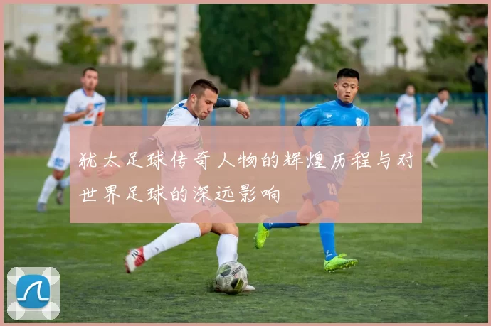 犹太足球传奇人物的辉煌历程与对世界足球的深远影响