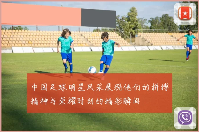 中国足球明星风采展现他们的拼搏精神与荣耀时刻的精彩瞬间