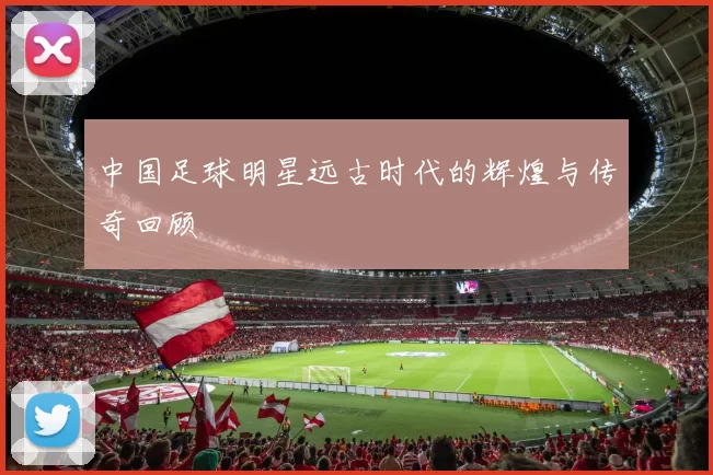 中国足球明星远古时代的辉煌与传奇回顾