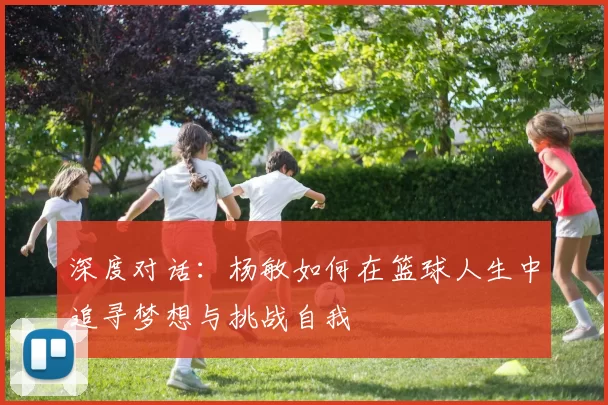 深度对话：杨敏如何在篮球人生中追寻梦想与挑战自我