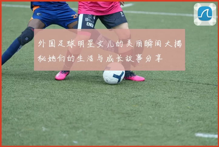 外国足球明星女儿的美丽瞬间大揭秘她们的生活与成长故事分享
