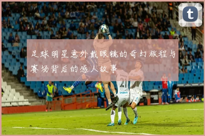 足球明星意外戴眼镜的奇幻旅程与赛场背后的感人故事