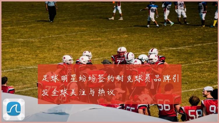 足球明星纷纷签约耐克球员品牌引发全球关注与热议
