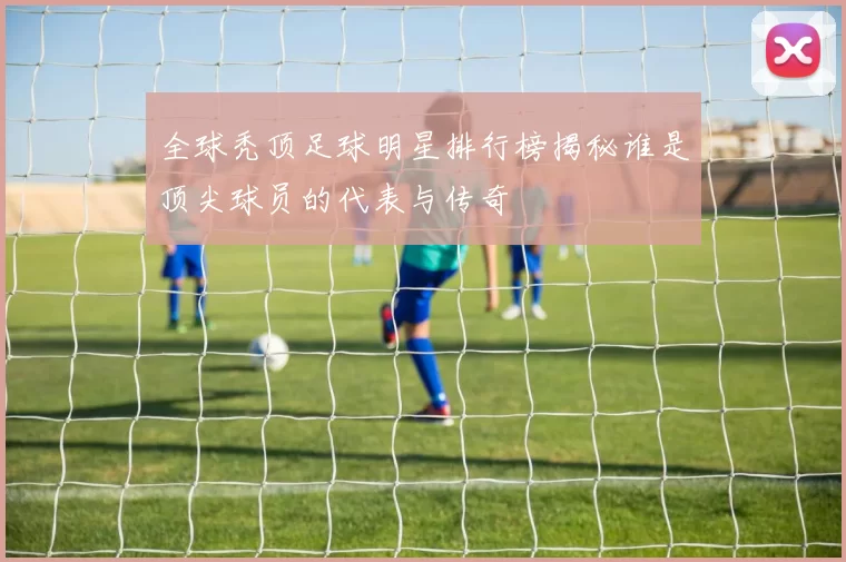 全球秃顶足球明星排行榜揭秘谁是顶尖球员的代表与传奇