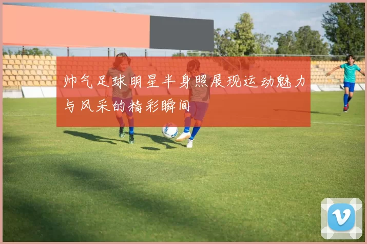 帅气足球明星半身照展现运动魅力与风采的精彩瞬间