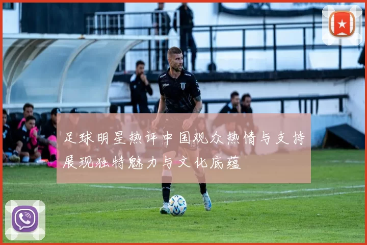 足球明星热评中国观众热情与支持展现独特魅力与文化底蕴