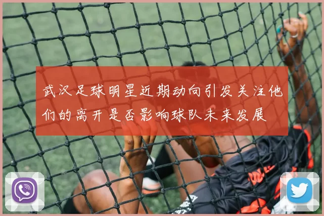 武汉足球明星近期动向引发关注他们的离开是否影响球队未来发展