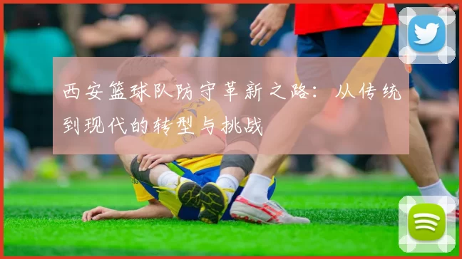 西安篮球队防守革新之路：从传统到现代的转型与挑战