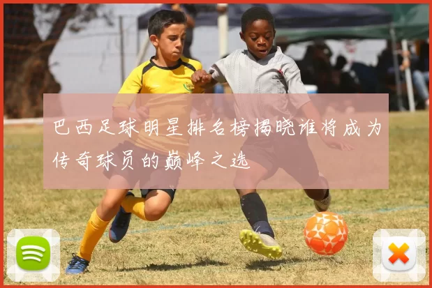 巴西足球明星排名榜揭晓谁将成为传奇球员的巅峰之选