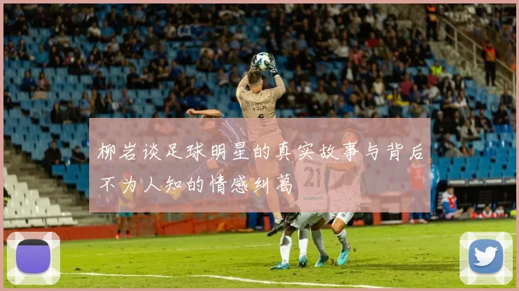 柳岩谈足球明星的真实故事与背后不为人知的情感纠葛