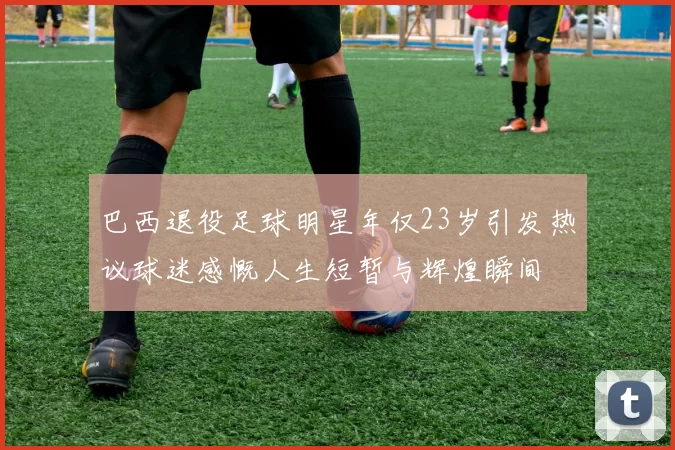 巴西退役足球明星年仅23岁引发热议球迷感慨人生短暂与辉煌瞬间