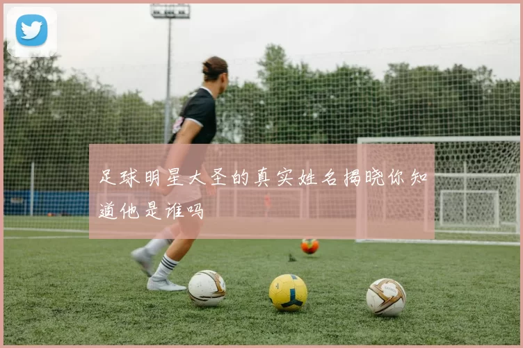 足球明星大圣的真实姓名揭晓你知道他是谁吗