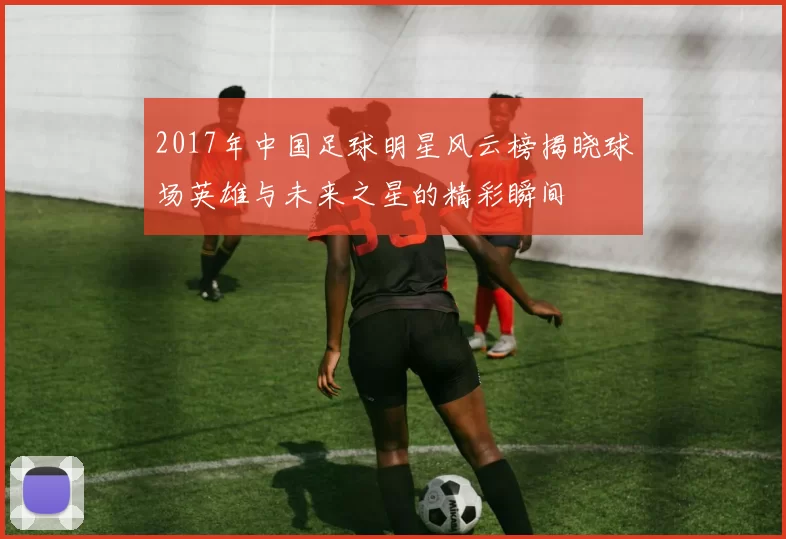 2017年中国足球明星风云榜揭晓球场英雄与未来之星的精彩瞬间