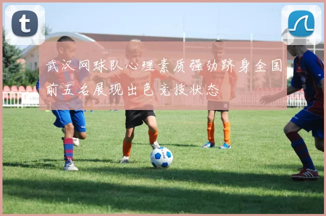 武汉网球队心理素质强劲跻身全国前五名展现出色竞技状态