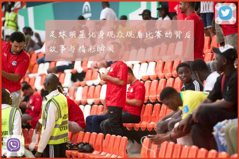 足球明星化身观众观看比赛的背后故事与精彩瞬间