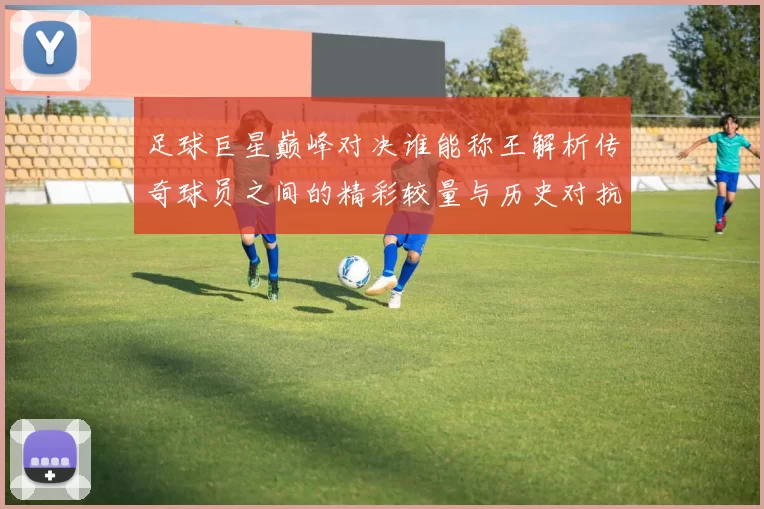足球巨星巅峰对决谁能称王解析传奇球员之间的精彩较量与历史对抗
