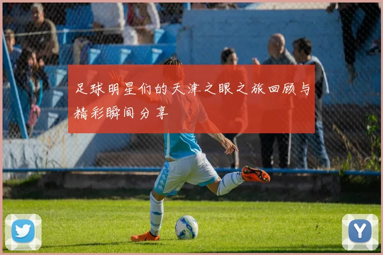 足球明星们的天津之眼之旅回顾与精彩瞬间分享