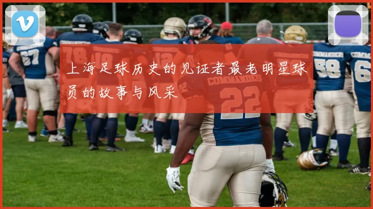 上海足球历史的见证者最老明星球员的故事与风采