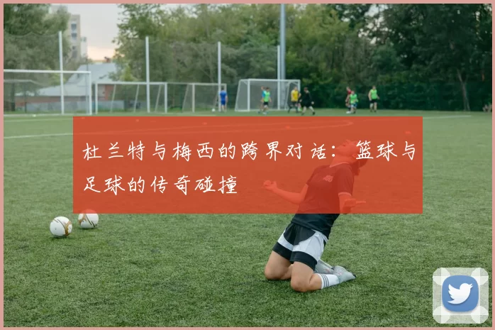 杜兰特与梅西的跨界对话：篮球与足球的传奇碰撞