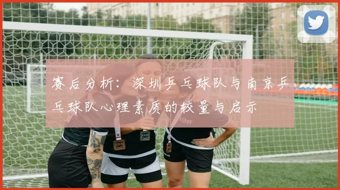 赛后分析：深圳乒乓球队与南京乒乓球队心理素质的较量与启示