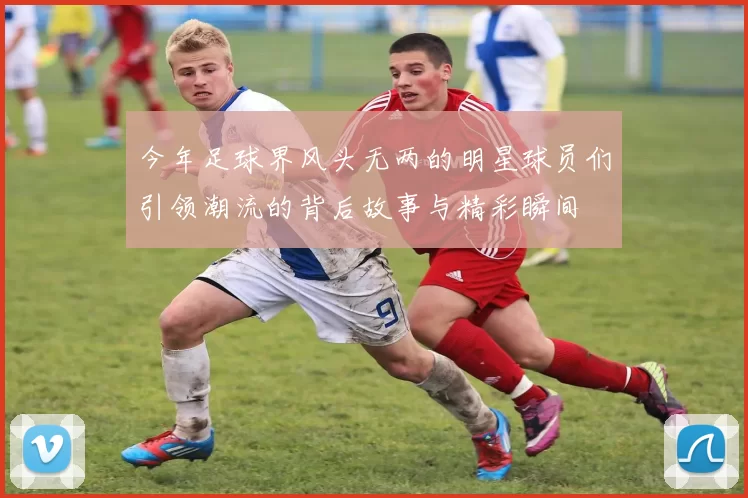 今年足球界风头无两的明星球员们引领潮流的背后故事与精彩瞬间