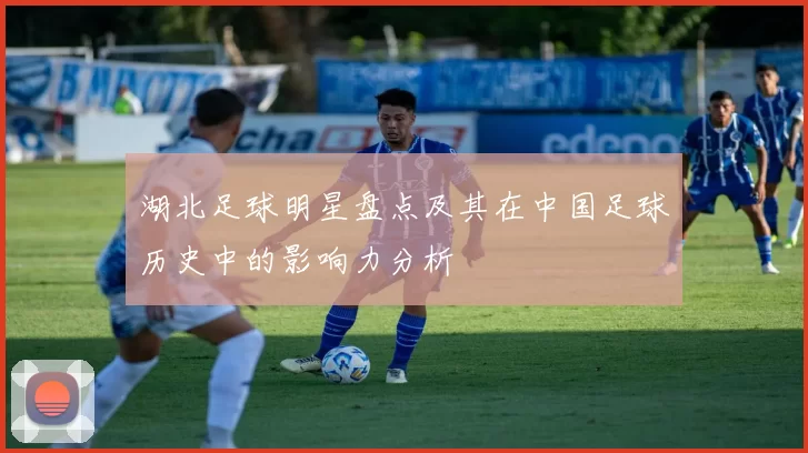 湖北足球明星盘点及其在中国足球历史中的影响力分析