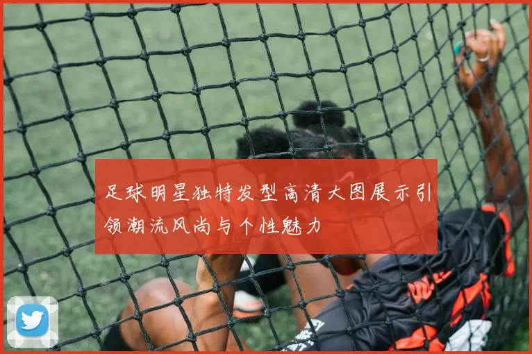 足球明星独特发型高清大图展示引领潮流风尚与个性魅力