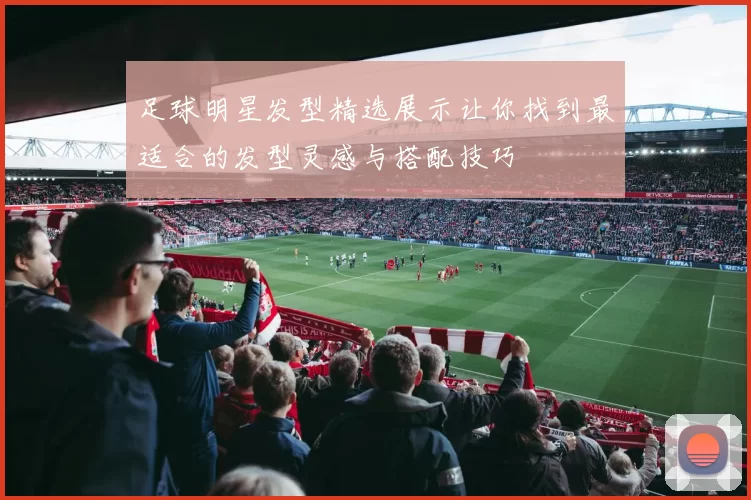 足球明星发型精选展示让你找到最适合的发型灵感与搭配技巧