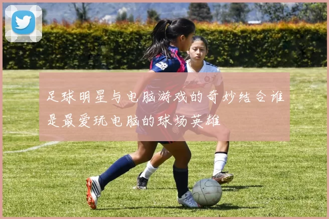 足球明星与电脑游戏的奇妙结合谁是最爱玩电脑的球场英雄