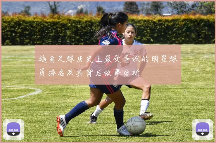越南足球历史上最受争议的明星球员排名及其背后故事分析