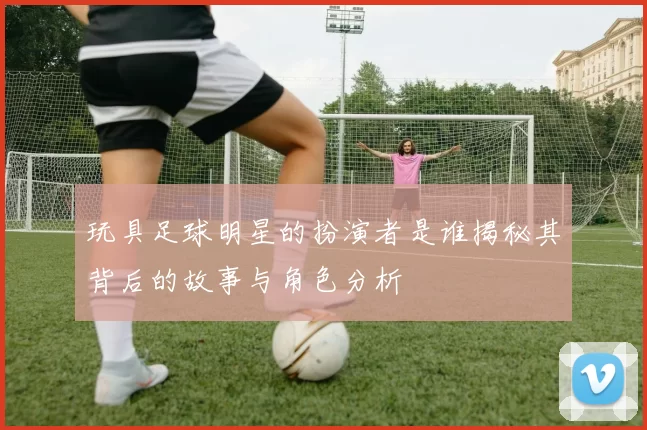 玩具足球明星的扮演者是谁揭秘其背后的故事与角色分析