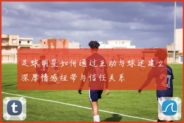 足球明星如何通过互动与球迷建立深厚情感纽带与信任关系