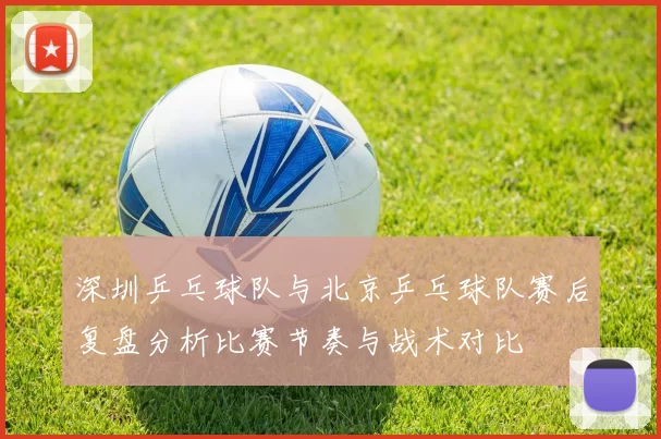 深圳乒乓球队与北京乒乓球队赛后复盘分析比赛节奏与战术对比