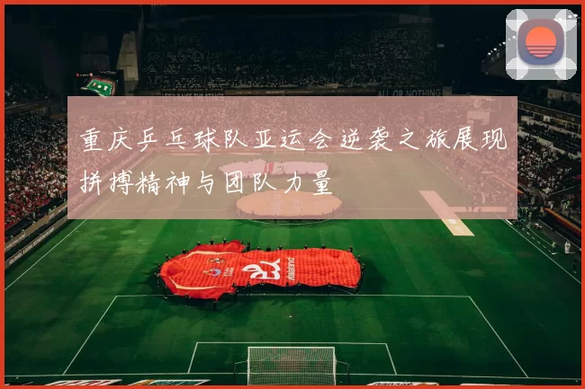 重庆乒乓球队亚运会逆袭之旅展现拼搏精神与团队力量