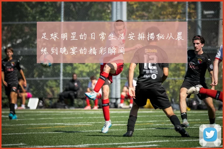 足球明星的日常生活安排揭秘从晨练到晚宴的精彩瞬间