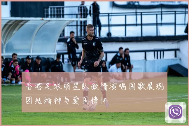 香港足球明星队激情演唱国歌展现团结精神与爱国情怀