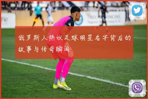 俄罗斯人热议足球明星名字背后的故事与传奇瞬间