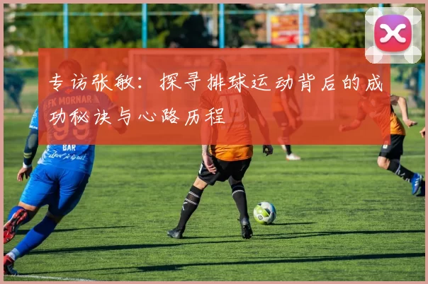 专访张敏：探寻排球运动背后的成功秘诀与心路历程