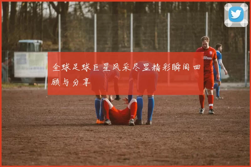 全球足球巨星风采尽显精彩瞬间回顾与分享