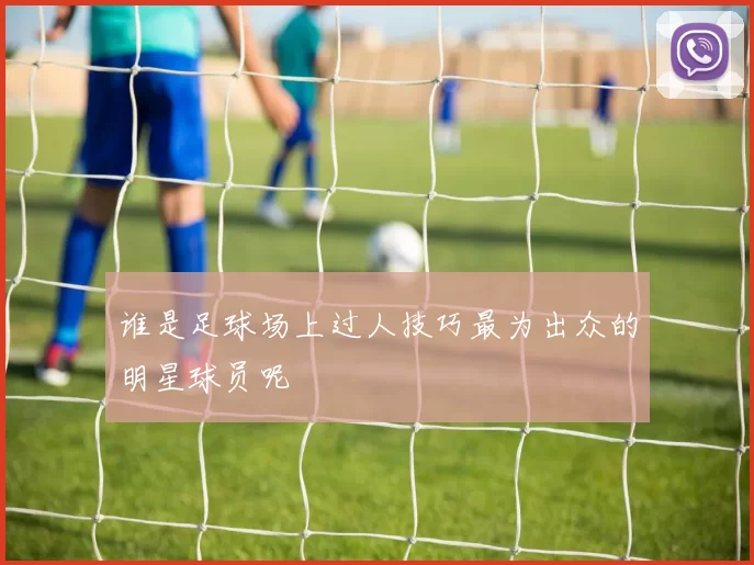 谁是足球场上过人技巧最为出众的明星球员呢