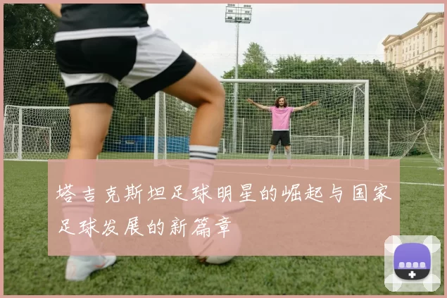 塔吉克斯坦足球明星的崛起与国家足球发展的新篇章