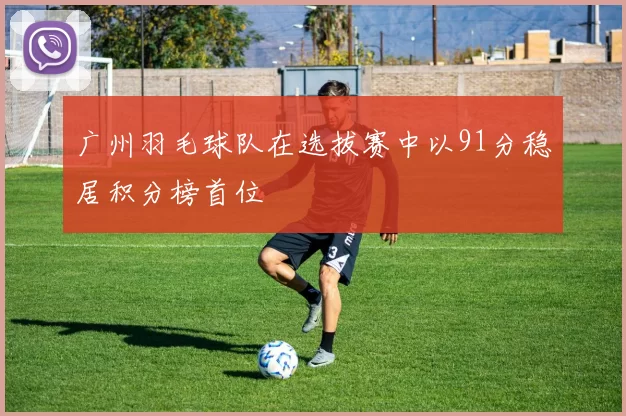 广州羽毛球队在选拔赛中以91分稳居积分榜首位